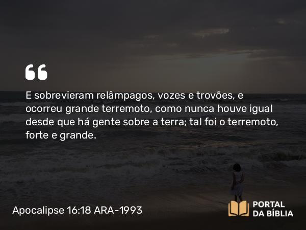 Apocalipse 16:18 ARA-1993 - E sobrevieram relâmpagos, vozes e trovões, e ocorreu grande terremoto, como nunca houve igual desde que há gente sobre a terra; tal foi o terremoto, forte e grande.