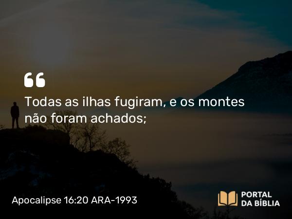 Apocalipse 16:20 ARA-1993 - Todas as ilhas fugiram, e os montes não foram achados;