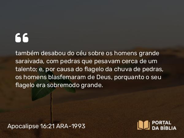 Apocalipse 16:21 ARA-1993 - também desabou do céu sobre os homens grande saraivada, com pedras que pesavam cerca de um talento; e, por causa do flagelo da chuva de pedras, os homens blasfemaram de Deus, porquanto o seu flagelo era sobremodo grande.