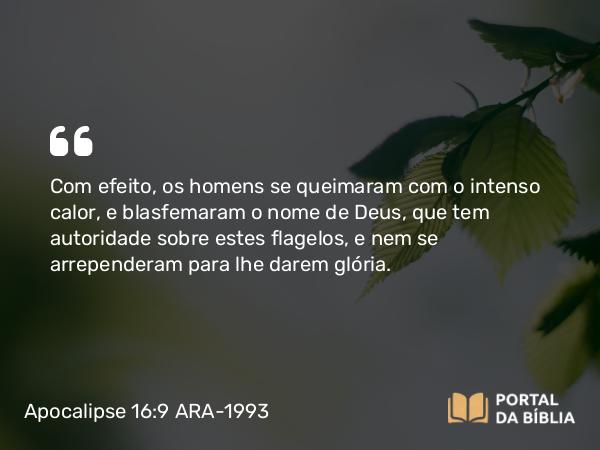 Apocalipse 16:9 ARA-1993 - Com efeito, os homens se queimaram com o intenso calor, e blasfemaram o nome de Deus, que tem autoridade sobre estes flagelos, e nem se arrependeram para lhe darem glória.