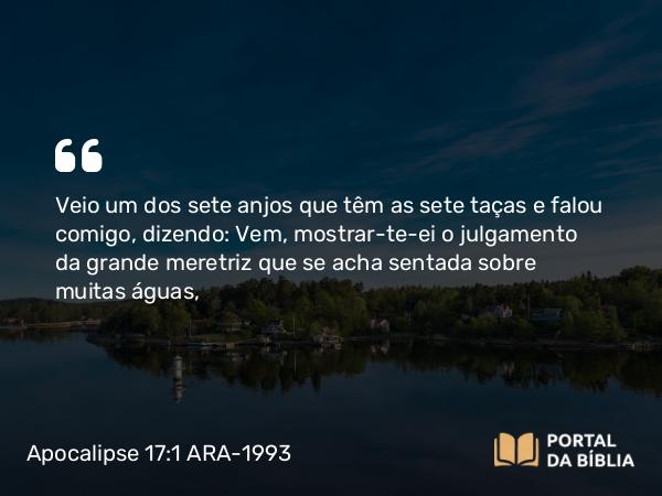 Apocalipse 17:1 ARA-1993 - Veio um dos sete anjos que têm as sete taças e falou comigo, dizendo: Vem, mostrar-te-ei o julgamento da grande meretriz que se acha sentada sobre muitas águas,