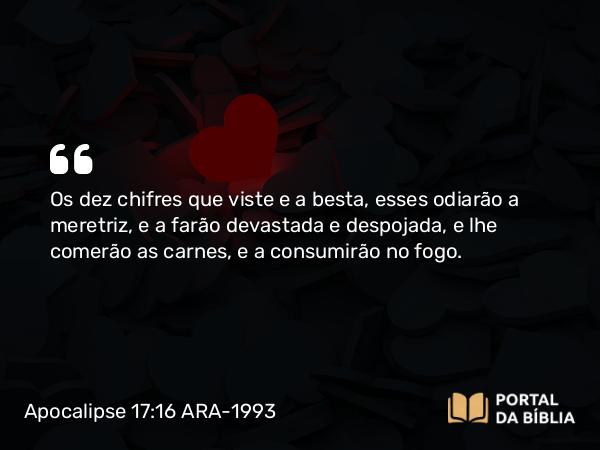 Apocalipse 17:16 ARA-1993 - Os dez chifres que viste e a besta, esses odiarão a meretriz, e a farão devastada e despojada, e lhe comerão as carnes, e a consumirão no fogo.