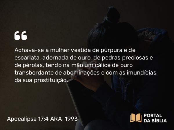 Apocalipse 17:4 ARA-1993 - Achava-se a mulher vestida de púrpura e de escarlata, adornada de ouro, de pedras preciosas e de pérolas, tendo na mão um cálice de ouro transbordante de abominações e com as imundícias da sua prostituição.