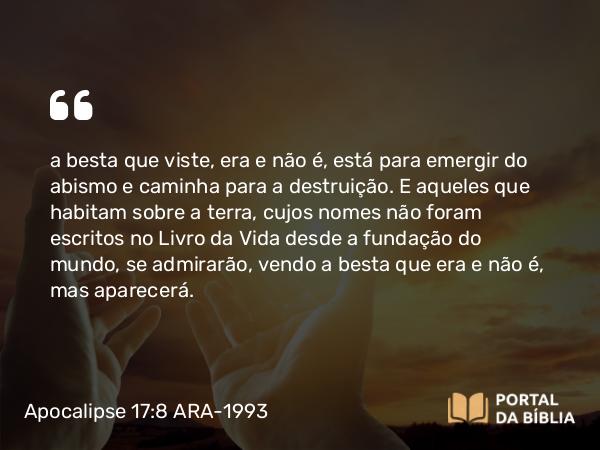 Apocalipse 17:8 ARA-1993 - a besta que viste, era e não é, está para emergir do abismo e caminha para a destruição. E aqueles que habitam sobre a terra, cujos nomes não foram escritos no Livro da Vida desde a fundação do mundo, se admirarão, vendo a besta que era e não é, mas aparecerá.