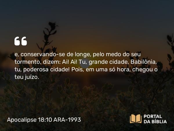 Apocalipse 18:10 ARA-1993 - e, conservando-se de longe, pelo medo do seu tormento, dizem: Ai! Ai! Tu, grande cidade, Babilônia, tu, poderosa cidade! Pois, em uma só hora, chegou o teu juízo.