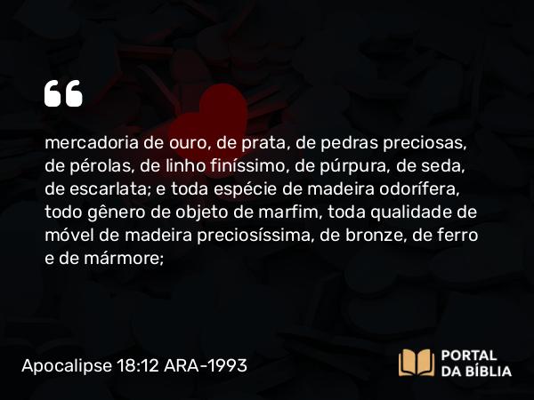 Apocalipse 18:12 ARA-1993 - mercadoria de ouro, de prata, de pedras preciosas, de pérolas, de linho finíssimo, de púrpura, de seda, de escarlata; e toda espécie de madeira odorífera, todo gênero de objeto de marfim, toda qualidade de móvel de madeira preciosíssima, de bronze, de ferro e de mármore;