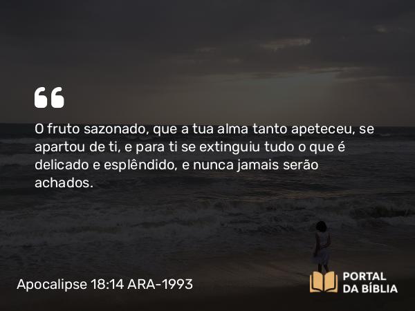 Apocalipse 18:14 ARA-1993 - O fruto sazonado, que a tua alma tanto apeteceu, se apartou de ti, e para ti se extinguiu tudo o que é delicado e esplêndido, e nunca jamais serão achados.