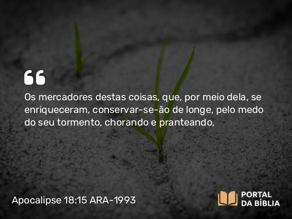 Apocalipse 18:15 ARA-1993 - Os mercadores destas coisas, que, por meio dela, se enriqueceram, conservar-se-ão de longe, pelo medo do seu tormento, chorando e pranteando,