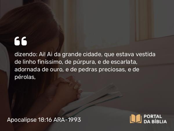 Apocalipse 18:16 ARA-1993 - dizendo: Ai! Ai da grande cidade, que estava vestida de linho finíssimo, de púrpura, e de escarlata, adornada de ouro, e de pedras preciosas, e de pérolas,