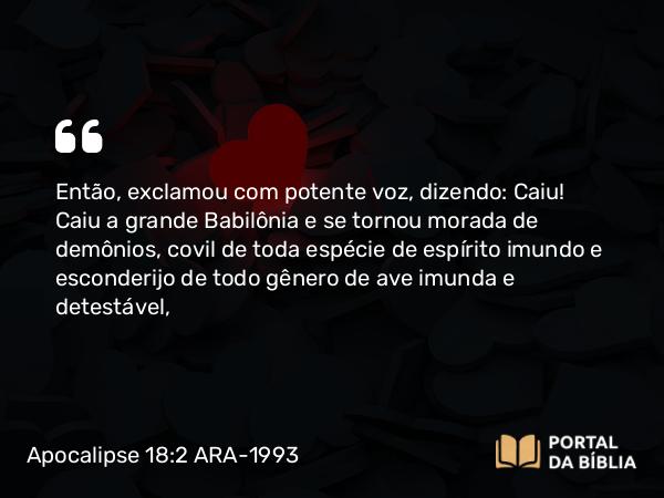 Apocalipse 18:2 ARA-1993 - Então, exclamou com potente voz, dizendo: Caiu! Caiu a grande Babilônia e se tornou morada de demônios, covil de toda espécie de espírito imundo e esconderijo de todo gênero de ave imunda e detestável,