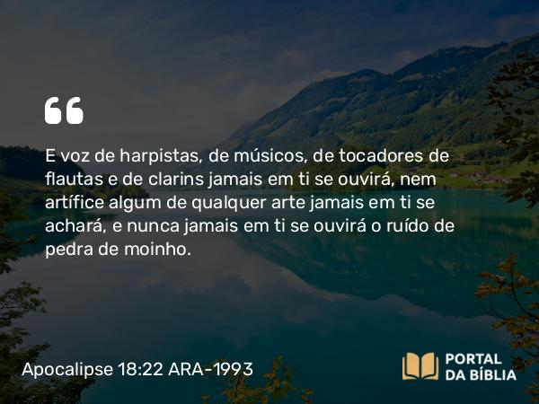 Apocalipse 18:22 ARA-1993 - E voz de harpistas, de músicos, de tocadores de flautas e de clarins jamais em ti se ouvirá, nem artífice algum de qualquer arte jamais em ti se achará, e nunca jamais em ti se ouvirá o ruído de pedra de moinho.