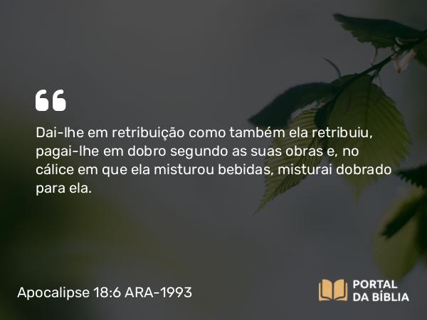 Apocalipse 18:6 ARA-1993 - Dai-lhe em retribuição como também ela retribuiu, pagai-lhe em dobro segundo as suas obras e, no cálice em que ela misturou bebidas, misturai dobrado para ela.