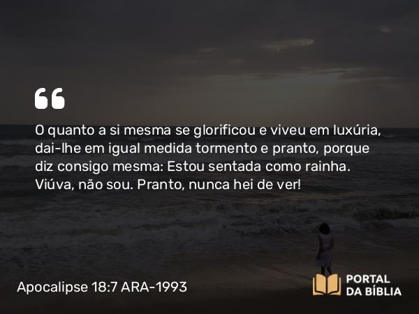 Apocalipse 18:7-8 ARA-1993 - O quanto a si mesma se glorificou e viveu em luxúria, dai-lhe em igual medida tormento e pranto, porque diz consigo mesma: Estou sentada como rainha. Viúva, não sou. Pranto, nunca hei de ver!