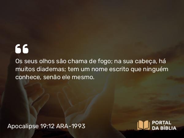 Apocalipse 19:12 ARA-1993 - Os seus olhos são chama de fogo; na sua cabeça, há muitos diademas; tem um nome escrito que ninguém conhece, senão ele mesmo.