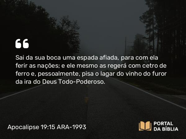 Apocalipse 19:15 ARA-1993 - Sai da sua boca uma espada afiada, para com ela ferir as nações; e ele mesmo as regerá com cetro de ferro e, pessoalmente, pisa o lagar do vinho do furor da ira do Deus Todo-Poderoso.