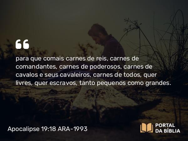 Apocalipse 19:18 ARA-1993 - para que comais carnes de reis, carnes de comandantes, carnes de poderosos, carnes de cavalos e seus cavaleiros, carnes de todos, quer livres, quer escravos, tanto pequenos como grandes.