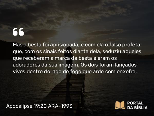 Apocalipse 19:20 ARA-1993 - Mas a besta foi aprisionada, e com ela o falso profeta que, com os sinais feitos diante dela, seduziu aqueles que receberam a marca da besta e eram os adoradores da sua imagem. Os dois foram lançados vivos dentro do lago de fogo que arde com enxofre.