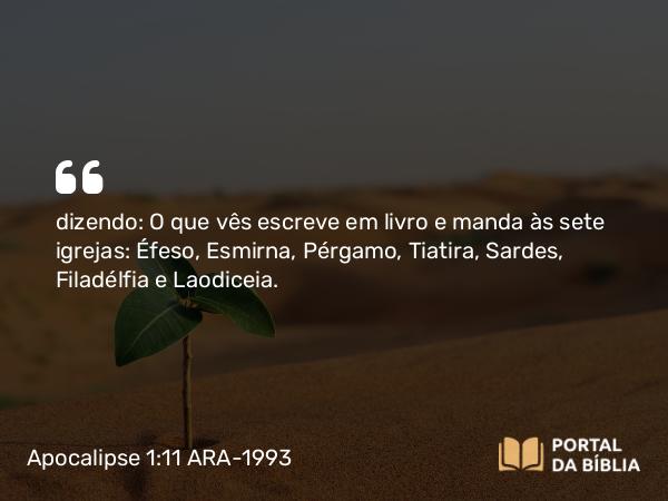 Apocalipse 1:11 ARA-1993 - dizendo: O que vês escreve em livro e manda às sete igrejas: Éfeso, Esmirna, Pérgamo, Tiatira, Sardes, Filadélfia e Laodiceia.