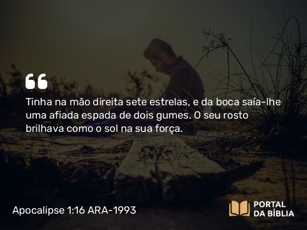 Apocalipse 1:16 ARA-1993 - Tinha na mão direita sete estrelas, e da boca saía-lhe uma afiada espada de dois gumes. O seu rosto brilhava como o sol na sua força.