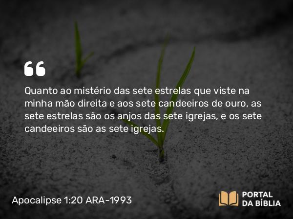 Apocalipse 1:20 ARA-1993 - Quanto ao mistério das sete estrelas que viste na minha mão direita e aos sete candeeiros de ouro, as sete estrelas são os anjos das sete igrejas, e os sete candeeiros são as sete igrejas.