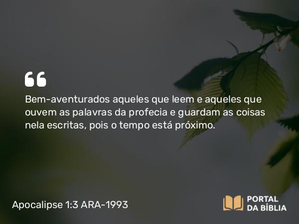 Apocalipse 1:3 ARA-1993 - Bem-aventurados aqueles que leem e aqueles que ouvem as palavras da profecia e guardam as coisas nela escritas, pois o tempo está próximo.