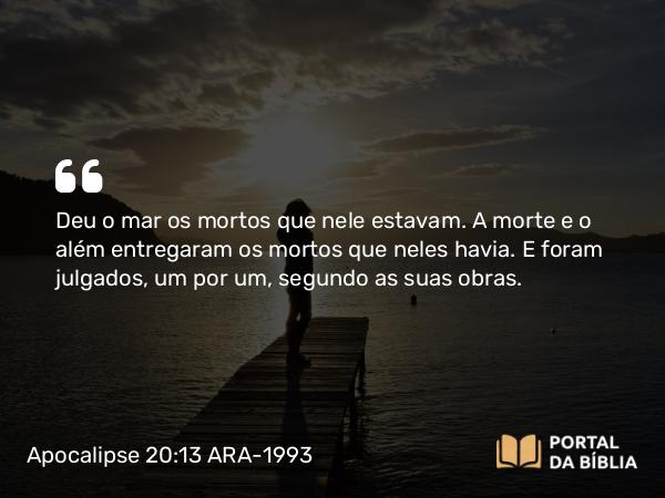 Apocalipse 20:13 ARA-1993 - Deu o mar os mortos que nele estavam. A morte e o além entregaram os mortos que neles havia. E foram julgados, um por um, segundo as suas obras.