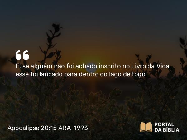 Apocalipse 20:15 ARA-1993 - E, se alguém não foi achado inscrito no Livro da Vida, esse foi lançado para dentro do lago de fogo.