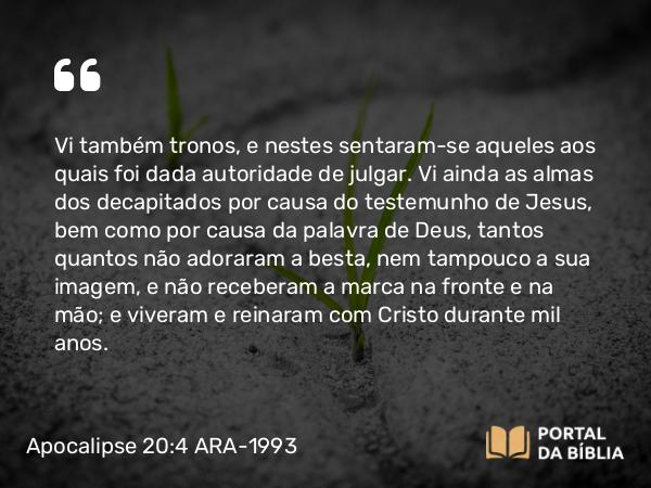 Apocalipse 20:4 ARA-1993 - Vi também tronos, e nestes sentaram-se aqueles aos quais foi dada autoridade de julgar. Vi ainda as almas dos decapitados por causa do testemunho de Jesus, bem como por causa da palavra de Deus, tantos quantos não adoraram a besta, nem tampouco a sua imagem, e não receberam a marca na fronte e na mão; e viveram e reinaram com Cristo durante mil anos.