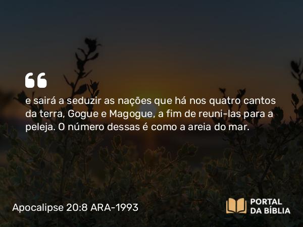 Apocalipse 20:8 ARA-1993 - e sairá a seduzir as nações que há nos quatro cantos da terra, Gogue e Magogue, a fim de reuni-las para a peleja. O número dessas é como a areia do mar.