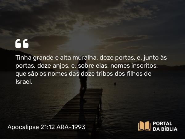 Apocalipse 21:12-13 ARA-1993 - Tinha grande e alta muralha, doze portas, e, junto às portas, doze anjos, e, sobre elas, nomes inscritos, que são os nomes das doze tribos dos filhos de Israel.