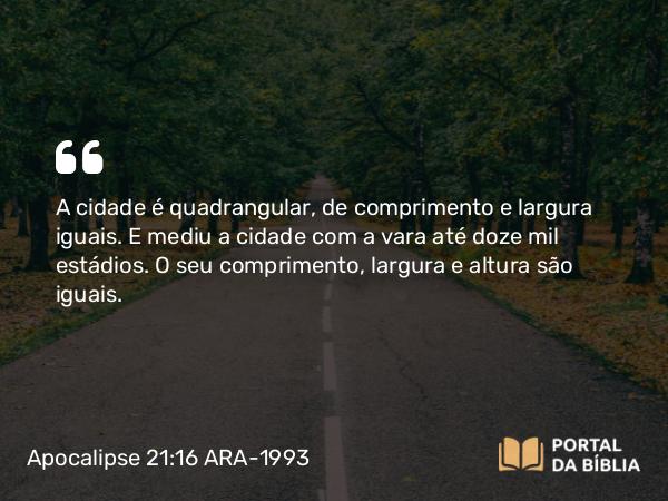 Apocalipse 21:16 ARA-1993 - A cidade é quadrangular, de comprimento e largura iguais. E mediu a cidade com a vara até doze mil estádios. O seu comprimento, largura e altura são iguais.