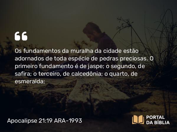 Apocalipse 21:19 ARA-1993 - Os fundamentos da muralha da cidade estão adornados de toda espécie de pedras preciosas. O primeiro fundamento é de jaspe; o segundo, de safira; o terceiro, de calcedônia; o quarto, de esmeralda;