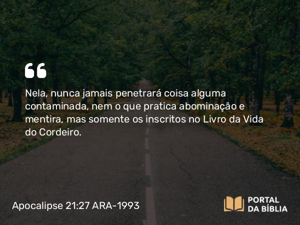 Apocalipse 21:27 ARA-1993 - Nela, nunca jamais penetrará coisa alguma contaminada, nem o que pratica abominação e mentira, mas somente os inscritos no Livro da Vida do Cordeiro.