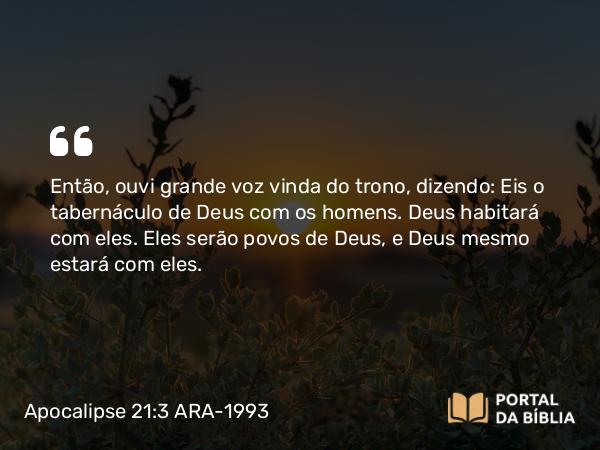 Apocalipse 21:3-4 ARA-1993 - Então, ouvi grande voz vinda do trono, dizendo: Eis o tabernáculo de Deus com os homens. Deus habitará com eles. Eles serão povos de Deus, e Deus mesmo estará com eles.