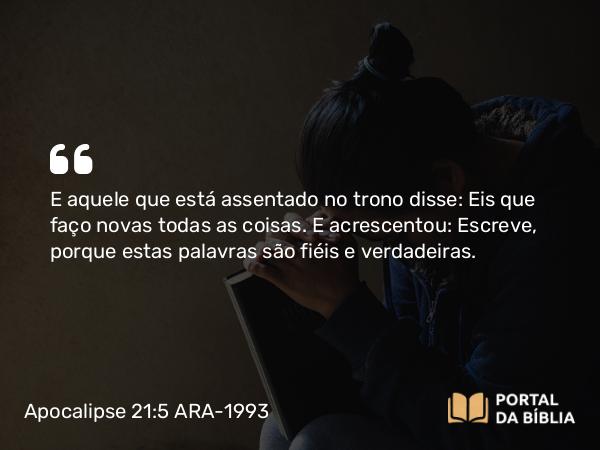 Apocalipse 21:5 ARA-1993 - E aquele que está assentado no trono disse: Eis que faço novas todas as coisas. E acrescentou: Escreve, porque estas palavras são fiéis e verdadeiras.