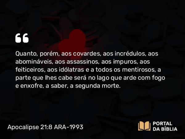 Apocalipse 21:8 ARA-1993 - Quanto, porém, aos covardes, aos incrédulos, aos abomináveis, aos assassinos, aos impuros, aos feiticeiros, aos idólatras e a todos os mentirosos, a parte que lhes cabe será no lago que arde com fogo e enxofre, a saber, a segunda morte.