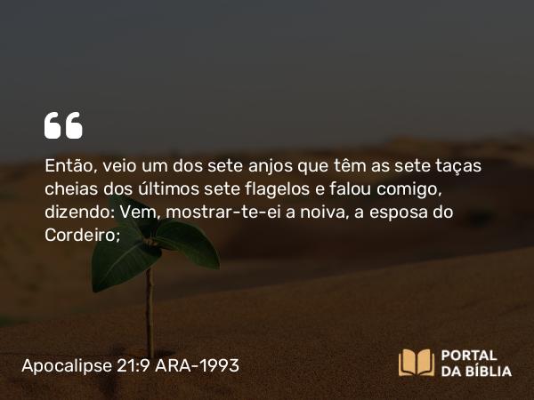 Apocalipse 21:9 ARA-1993 - Então, veio um dos sete anjos que têm as sete taças cheias dos últimos sete flagelos e falou comigo, dizendo: Vem, mostrar-te-ei a noiva, a esposa do Cordeiro;