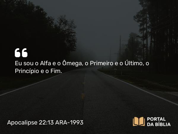 Apocalipse 22:13 ARA-1993 - Eu sou o Alfa e o Ômega, o Primeiro e o Último, o Princípio e o Fim.