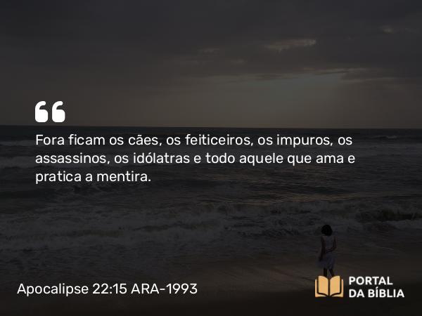 Apocalipse 22:15 ARA-1993 - Fora ficam os cães, os feiticeiros, os impuros, os assassinos, os idólatras e todo aquele que ama e pratica a mentira.