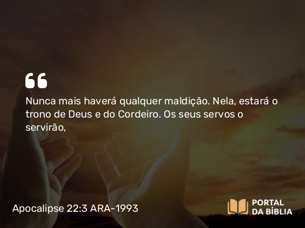 Apocalipse 22:3 ARA-1993 - Nunca mais haverá qualquer maldição. Nela, estará o trono de Deus e do Cordeiro. Os seus servos o servirão,