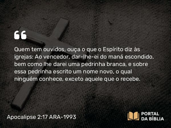 Apocalipse 2:17 ARA-1993 - Quem tem ouvidos, ouça o que o Espírito diz às igrejas: Ao vencedor, dar-lhe-ei do maná escondido, bem como lhe darei uma pedrinha branca, e sobre essa pedrinha escrito um nome novo, o qual ninguém conhece, exceto aquele que o recebe.