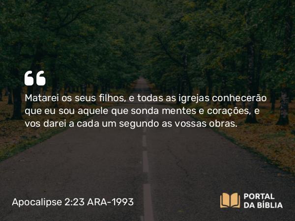 Apocalipse 2:23 ARA-1993 - Matarei os seus filhos, e todas as igrejas conhecerão que eu sou aquele que sonda mentes e corações, e vos darei a cada um segundo as vossas obras.