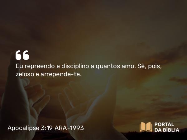 Apocalipse 3:19 ARA-1993 - Eu repreendo e disciplino a quantos amo. Sê, pois, zeloso e arrepende-te.