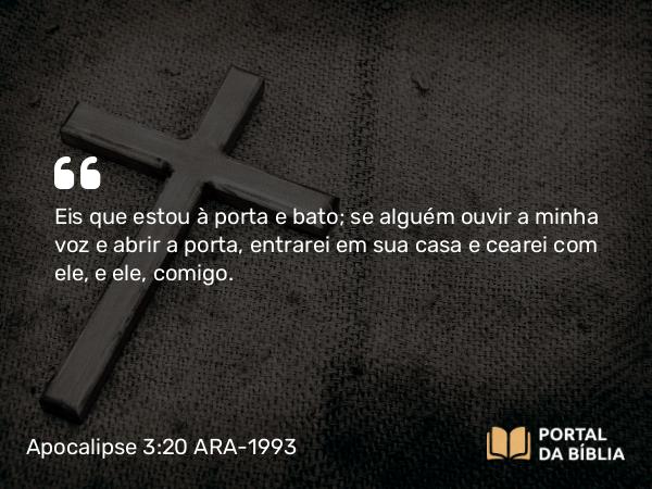 Apocalipse 3:20 ARA-1993 - Eis que estou à porta e bato; se alguém ouvir a minha voz e abrir a porta, entrarei em sua casa e cearei com ele, e ele, comigo.