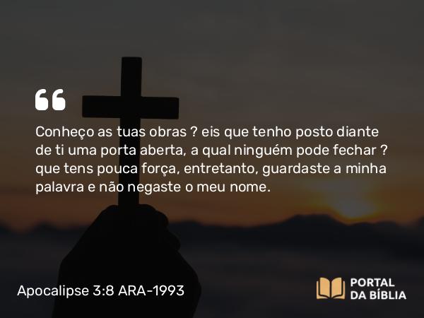 Apocalipse 3:8 ARA-1993 - Conheço as tuas obras — eis que tenho posto diante de ti uma porta aberta, a qual ninguém pode fechar — que tens pouca força, entretanto, guardaste a minha palavra e não negaste o meu nome.