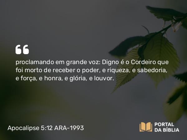 Apocalipse 5:12 ARA-1993 - proclamando em grande voz: Digno é o Cordeiro que foi morto de receber o poder, e riqueza, e sabedoria, e força, e honra, e glória, e louvor.