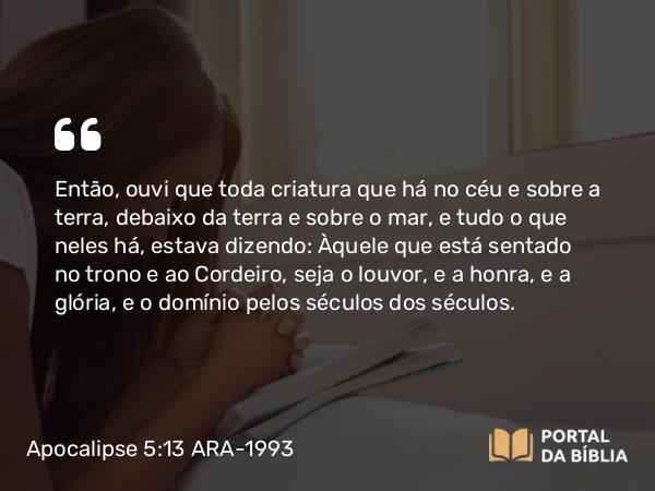 Apocalipse 5:13-14 ARA-1993 - Então, ouvi que toda criatura que há no céu e sobre a terra, debaixo da terra e sobre o mar, e tudo o que neles há, estava dizendo: Àquele que está sentado no trono e ao Cordeiro, seja o louvor, e a honra, e a glória, e o domínio pelos séculos dos séculos.