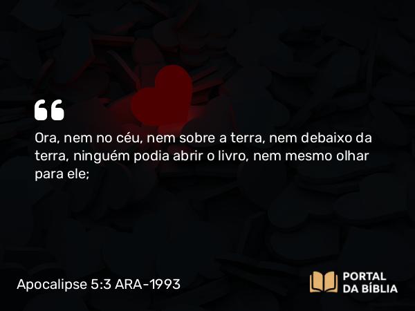 Apocalipse 5:3 ARA-1993 - Ora, nem no céu, nem sobre a terra, nem debaixo da terra, ninguém podia abrir o livro, nem mesmo olhar para ele;