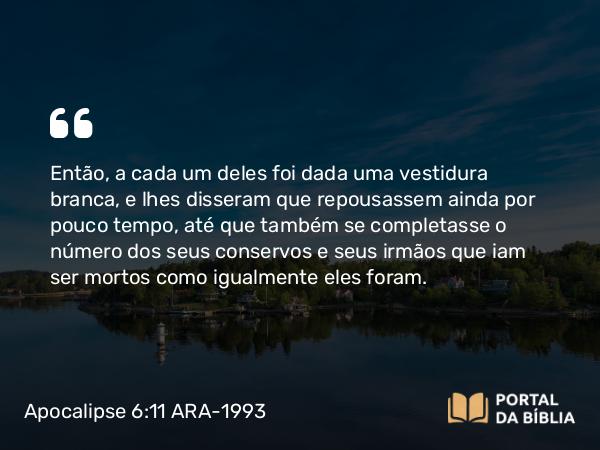 Apocalipse 6:11 ARA-1993 - Então, a cada um deles foi dada uma vestidura branca, e lhes disseram que repousassem ainda por pouco tempo, até que também se completasse o número dos seus conservos e seus irmãos que iam ser mortos como igualmente eles foram.