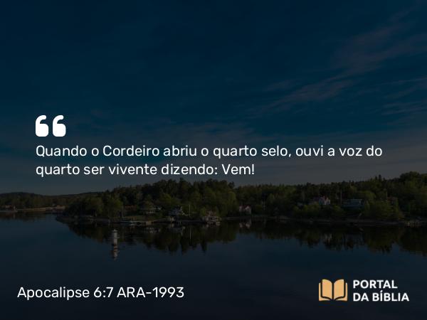 Apocalipse 6:7 ARA-1993 - Quando o Cordeiro abriu o quarto selo, ouvi a voz do quarto ser vivente dizendo: Vem!